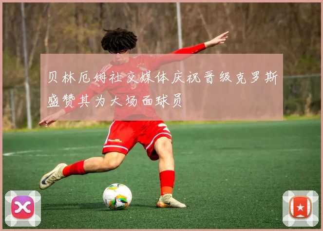 贝林厄姆社交媒体庆祝晋级克罗斯盛赞其为大场面球员