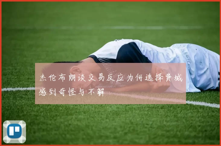 杰伦布朗谈交易反应为何选择费城感到奇怪与不解