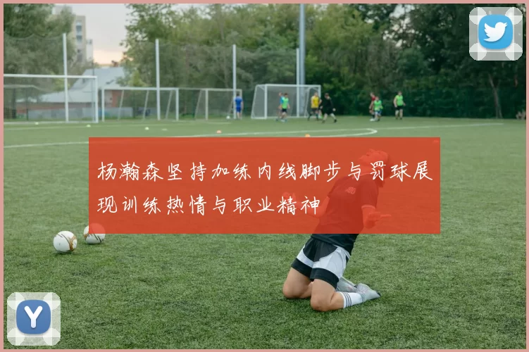 杨瀚森坚持加练内线脚步与罚球展现训练热情与职业精神